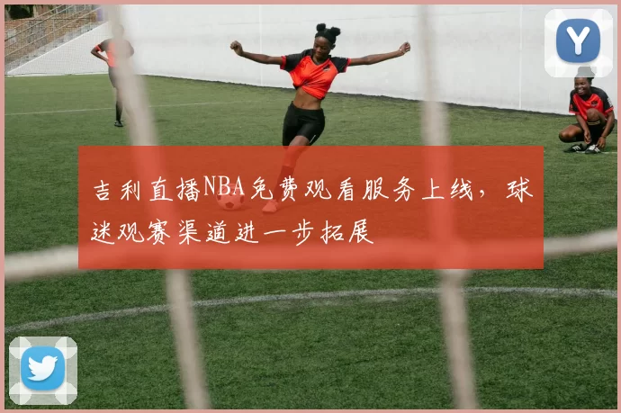 吉利直播NBA免费观看服务上线,球迷观赛渠道进一步拓展