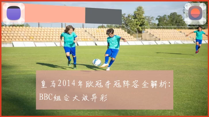 皇马2014年欧冠夺冠阵容全解析：BBC组合大放异彩
