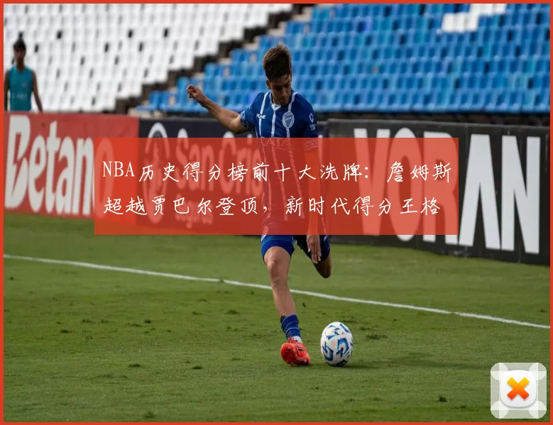 NBA历史得分榜前十大洗牌:詹姆斯超越贾巴尔登顶,新时代得分王格局重塑