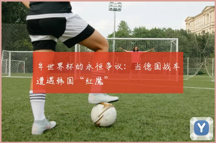 年世界杯的永恒争议:当德国战车遭遇韩国“红魔”