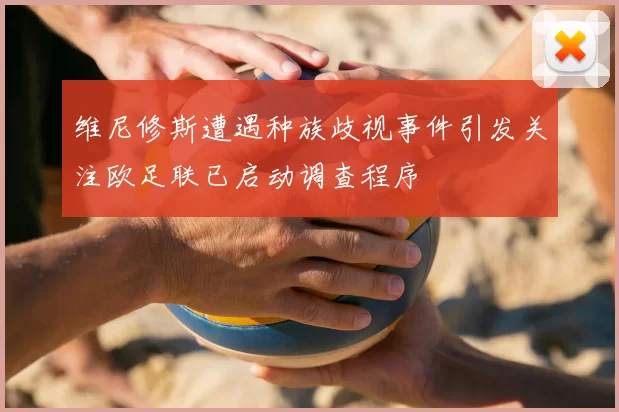 维尼修斯遭遇种族歧视事件引发关注欧足联已启动调查程序