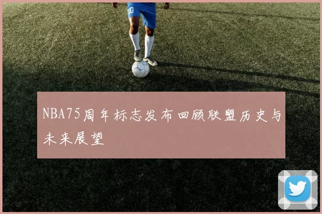 NBA75周年标志发布回顾联盟历史与未来展望