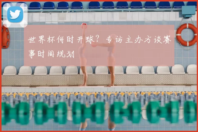 世界杯何时开球?专访主办方谈赛事时间规划