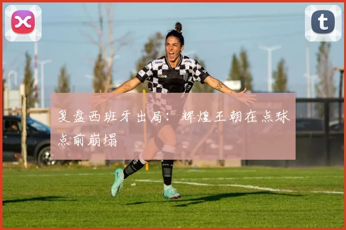 复盘西班牙出局:辉煌王朝在点球点前崩塌