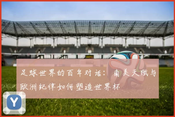 足球世界的百年对话:南美天赋与欧洲纪律如何塑造世界杯
