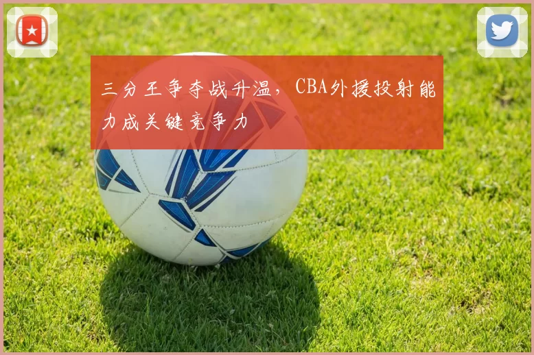 三分王争夺战升温，CBA外援投射能力成关键竞争力
