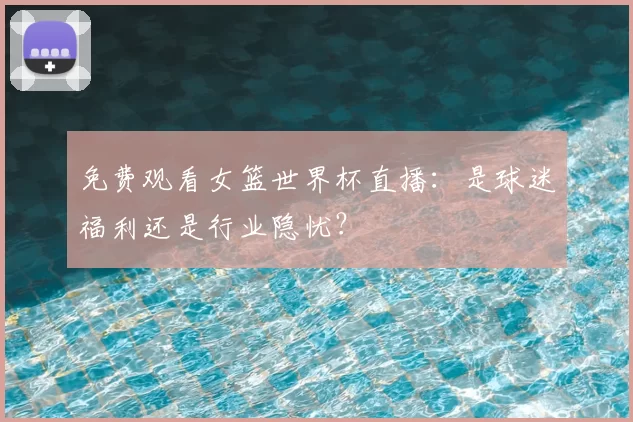 免费观看女篮世界杯直播:是球迷福利还是行业隐忧?