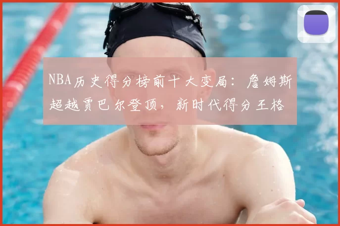 NBA历史得分榜前十大变局:詹姆斯超越贾巴尔登顶,新时代得分王格局重塑