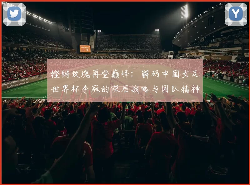 铿锵玫瑰再登巅峰:解码中国女足世界杯夺冠的深层战略与团队精神