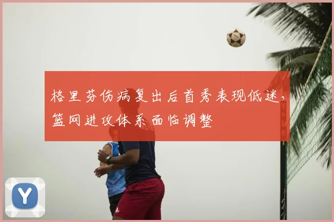 格里芬伤病复出后首秀表现低迷,篮网进攻体系面临调整