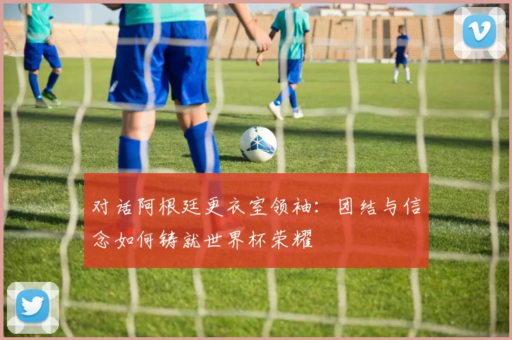 对话阿根廷更衣室领袖:团结与信念如何铸就世界杯荣耀