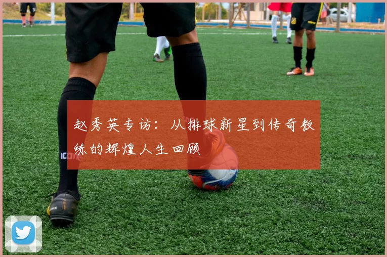 赵秀英专访：从排球新星到传奇教练的辉煌人生回顾
