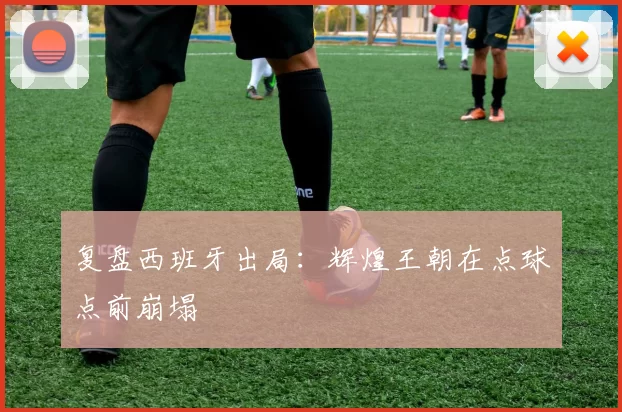 复盘西班牙出局:辉煌王朝在点球点前崩塌