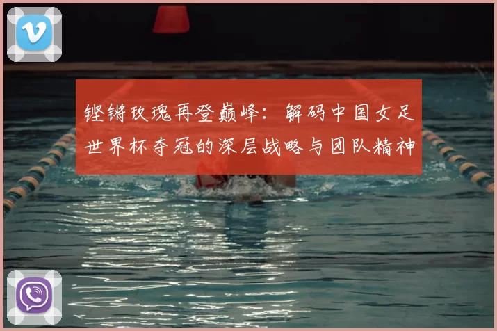 铿锵玫瑰再登巅峰:解码中国女足世界杯夺冠的深层战略与团队精神