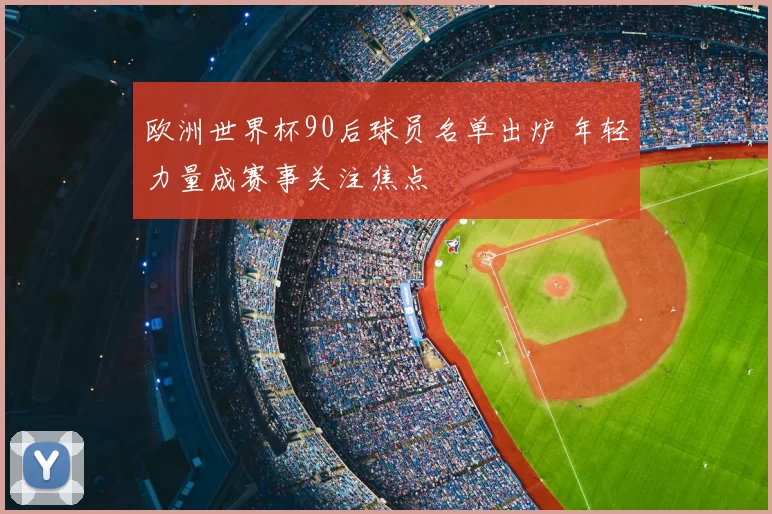 欧洲世界杯90后球员名单出炉 年轻力量成赛事关注焦点