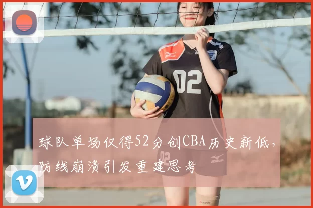 球队单场仅得52分创CBA历史新低，防线崩溃引发重建思考