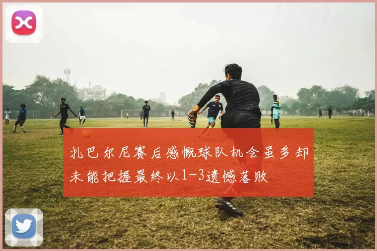 扎巴尔尼赛后感慨球队机会虽多却未能把握最终以1-3遗憾落败