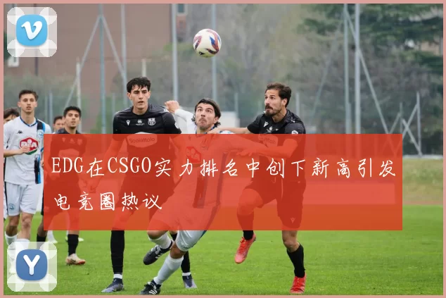 EDG在CSGO实力排名中创下新高引发电竞圈热议