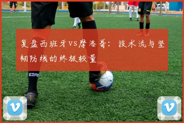 复盘西班牙vs摩洛哥:技术流与坚韧防线的终极较量