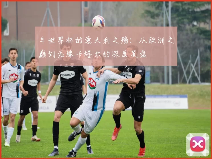 年世界杯的意大利之殇:从欧洲之巅到无缘卡塔尔的深度复盘