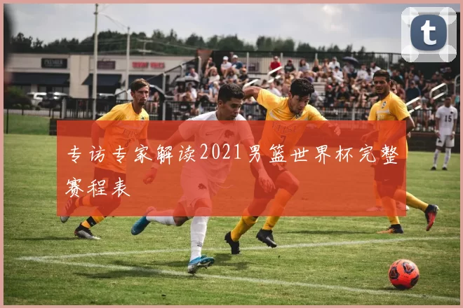 专访专家解读2021男篮世界杯完整赛程表