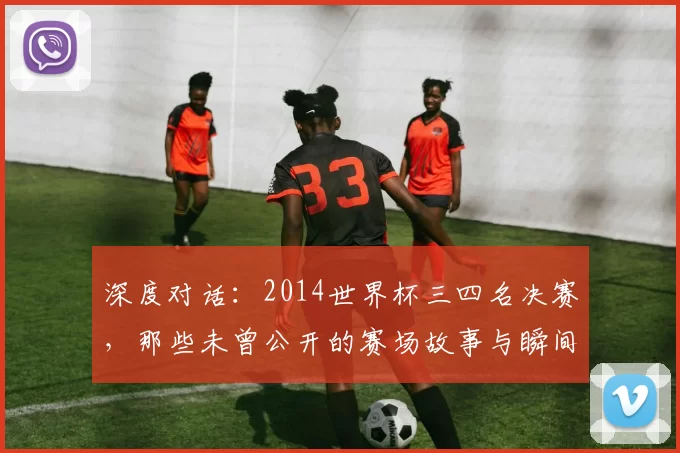 深度对话：2014世界杯三四名决赛，那些未曾公开的赛场故事与瞬间