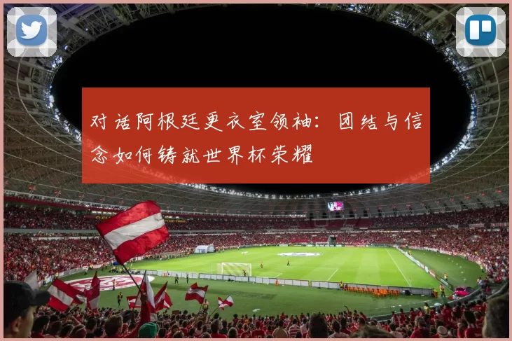 对话阿根廷更衣室领袖:团结与信念如何铸就世界杯荣耀