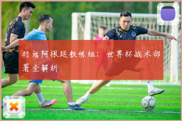 对话阿根廷教练组：世界杯战术部署全解析