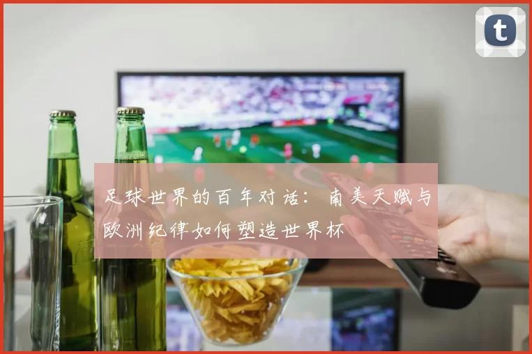 足球世界的百年对话:南美天赋与欧洲纪律如何塑造世界杯