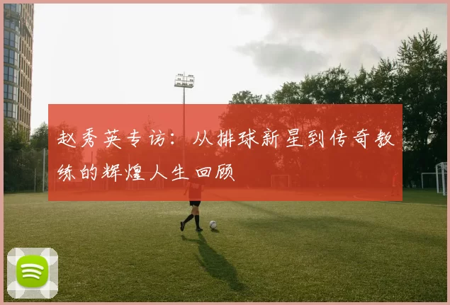 赵秀英专访：从排球新星到传奇教练的辉煌人生回顾