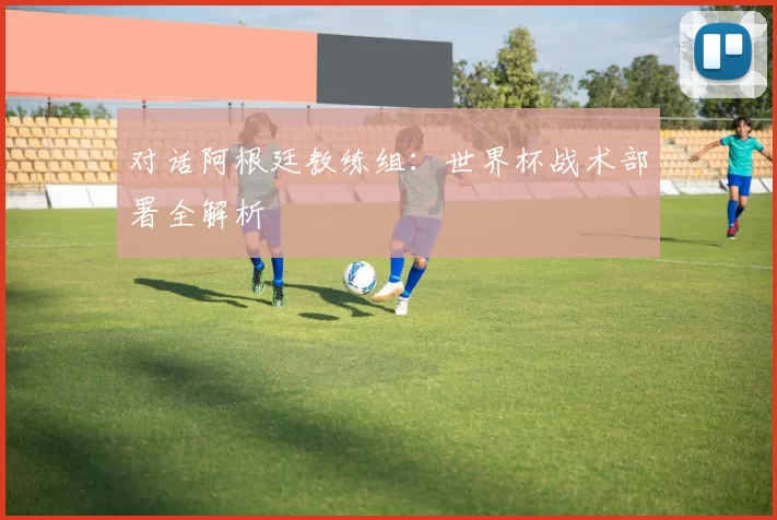 对话阿根廷教练组：世界杯战术部署全解析