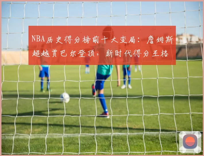 NBA历史得分榜前十大变局:詹姆斯超越贾巴尔登顶,新时代得分王格局重塑
