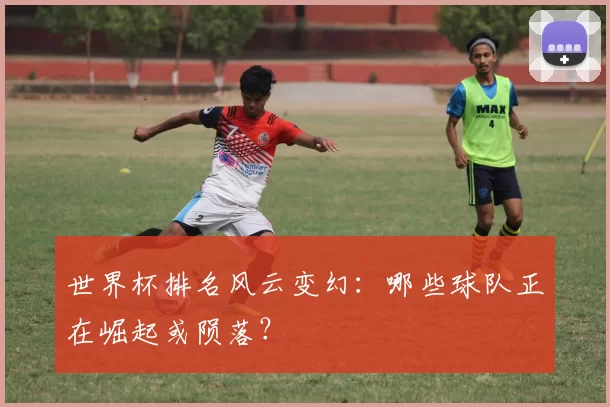 世界杯排名风云变幻:哪些球队正在崛起或陨落?