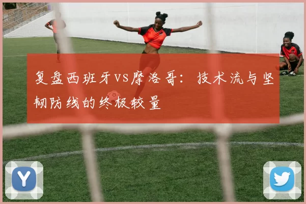 复盘西班牙vs摩洛哥:技术流与坚韧防线的终极较量