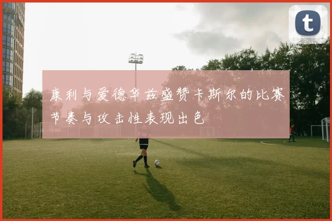 康利与爱德华兹盛赞卡斯尔的比赛节奏与攻击性表现出色