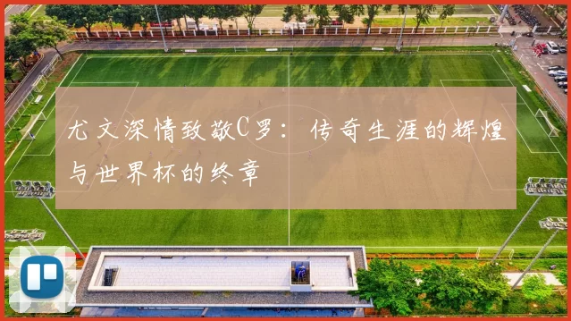 尤文深情致敬C罗：传奇生涯的辉煌与世界杯的终章