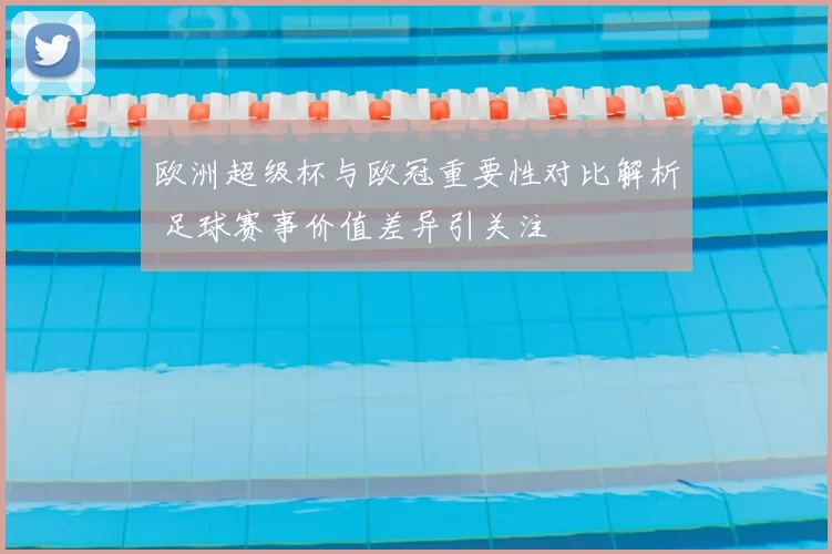 欧洲超级杯与欧冠重要性对比解析 足球赛事价值差异引关注