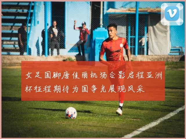 女足国脚唐佳丽机场合影启程亚洲杯征程期待为国争光展现风采