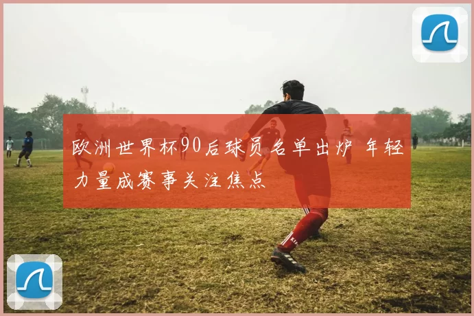 欧洲世界杯90后球员名单出炉 年轻力量成赛事关注焦点