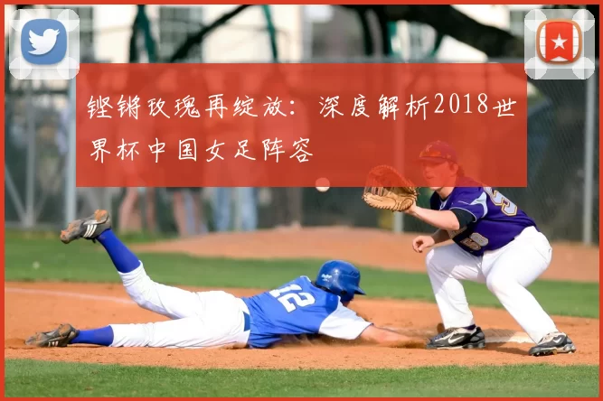 铿锵玫瑰再绽放:深度解析2018世界杯中国女足阵容