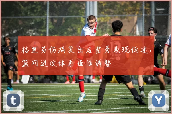 格里芬伤病复出后首秀表现低迷，篮网进攻体系面临调整