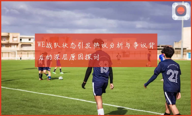 WE战队状态引发热议分析与争议背后的深层原因探讨