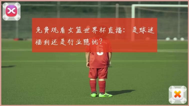 免费观看女篮世界杯直播：是球迷福利还是行业隐忧？