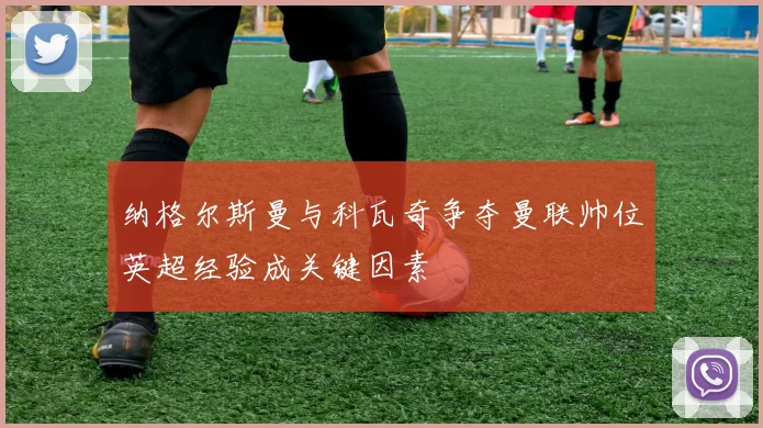 纳格尔斯曼与科瓦奇争夺曼联帅位英超经验成关键因素