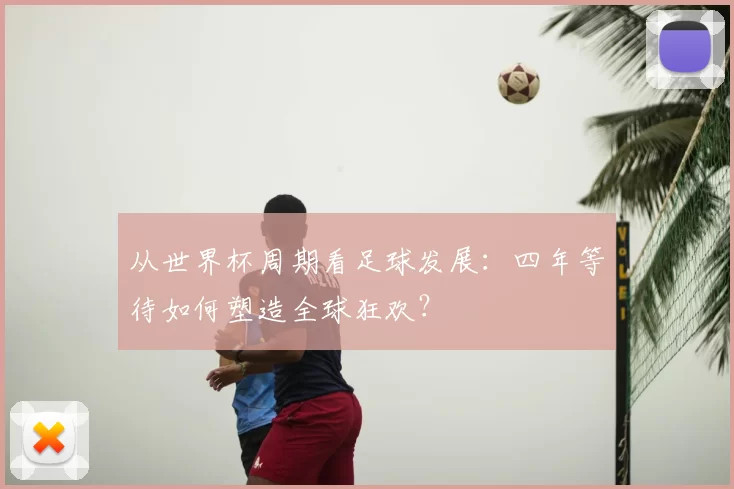 从世界杯周期看足球发展：四年等待如何塑造全球狂欢？